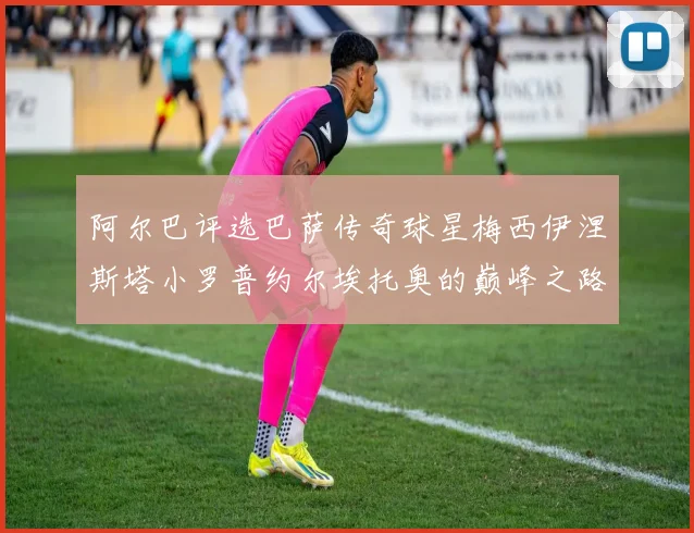 阿尔巴评选巴萨传奇球星梅西伊涅斯塔小罗普约尔埃托奥的巅峰之路