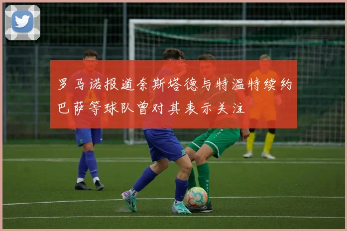 罗马诺报道奈斯塔德与特温特续约巴萨等球队曾对其表示关注