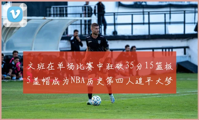 文班在单场比赛中狂砍35分15篮板5盖帽成为NBA历史第四人追平大梦鲨鱼天勾
