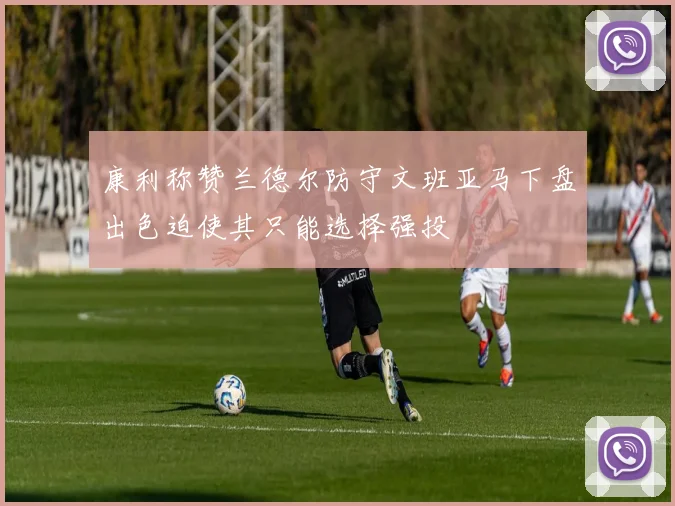 康利称赞兰德尔防守文班亚马下盘出色迫使其只能选择强投