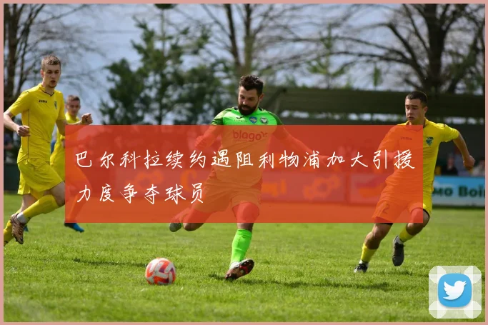 巴尔科拉续约遇阻利物浦加大引援力度争夺球员