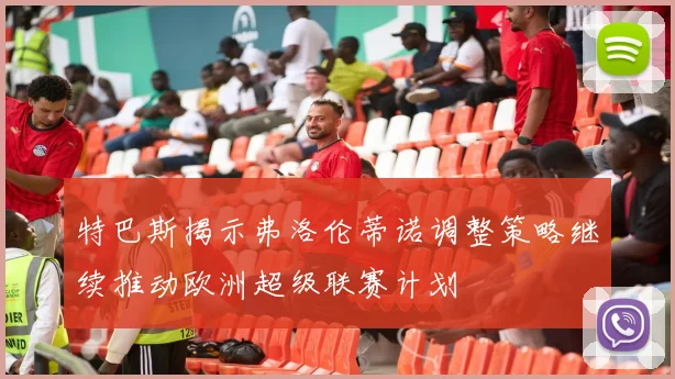 特巴斯揭示弗洛伦蒂诺调整策略继续推动欧洲超级联赛计划