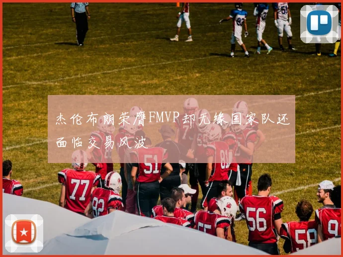 杰伦布朗荣膺FMVP却无缘国家队还面临交易风波