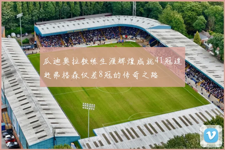 瓜迪奥拉教练生涯辉煌成就41冠追赶弗格森仅差8冠的传奇之路