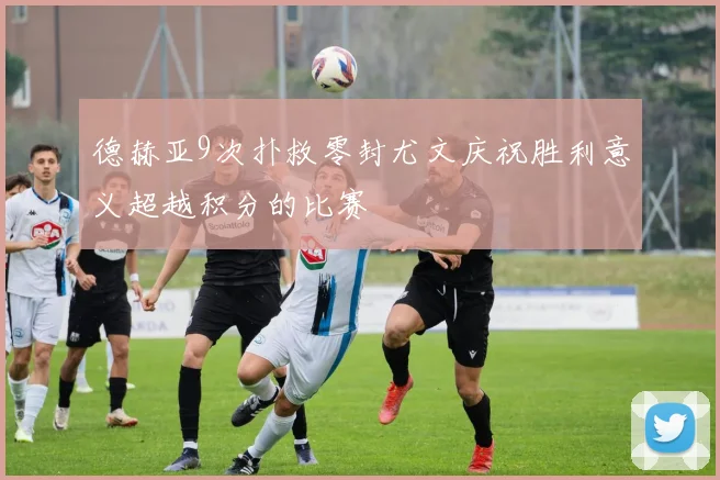 德赫亚9次扑救零封尤文庆祝胜利意义超越积分的比赛