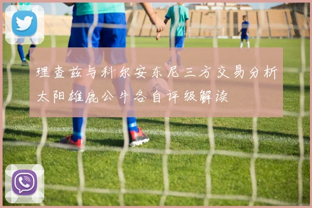 理查兹与科尔安东尼三方交易分析太阳雄鹿公牛各自评级解读