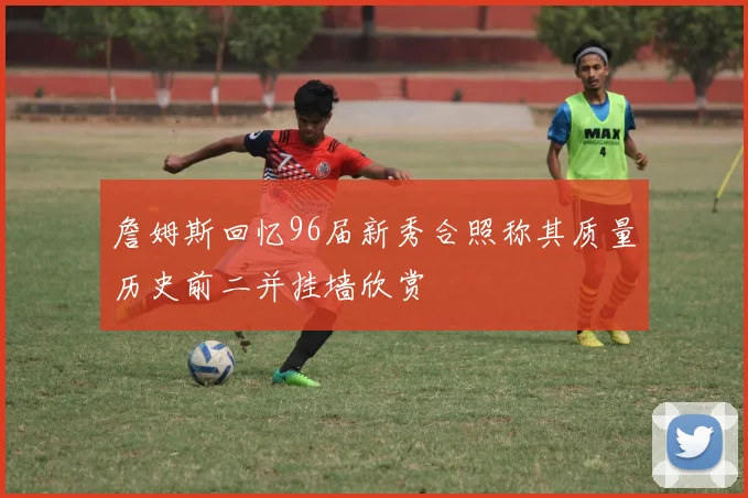 詹姆斯回忆96届新秀合照称其质量历史前二并挂墙欣赏