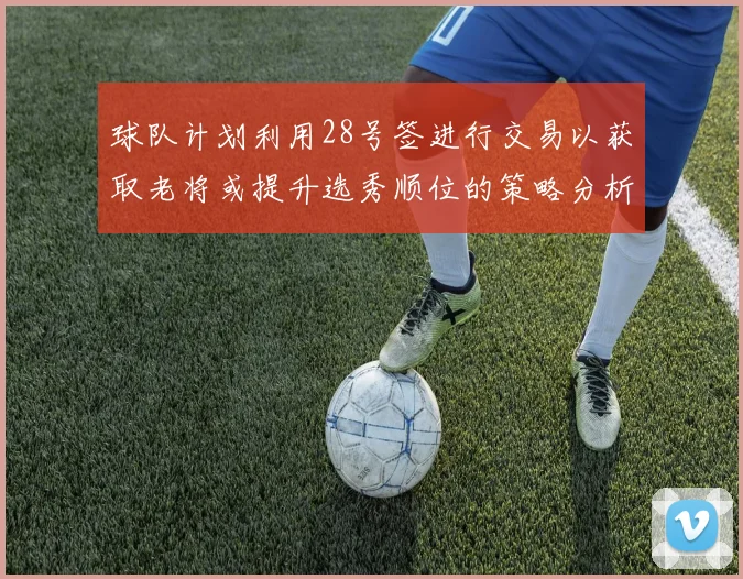 球队计划利用28号签进行交易以获取老将或提升选秀顺位的策略分析