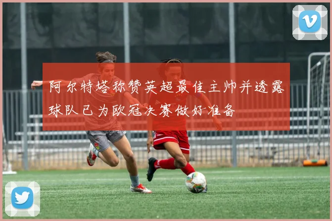 阿尔特塔称赞英超最佳主帅并透露球队已为欧冠决赛做好准备