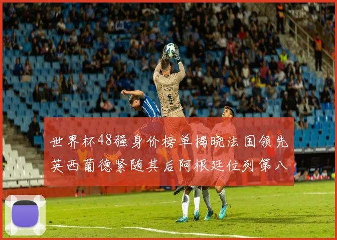 世界杯48强身价榜单揭晓法国领先英西葡德紧随其后阿根廷位列第八