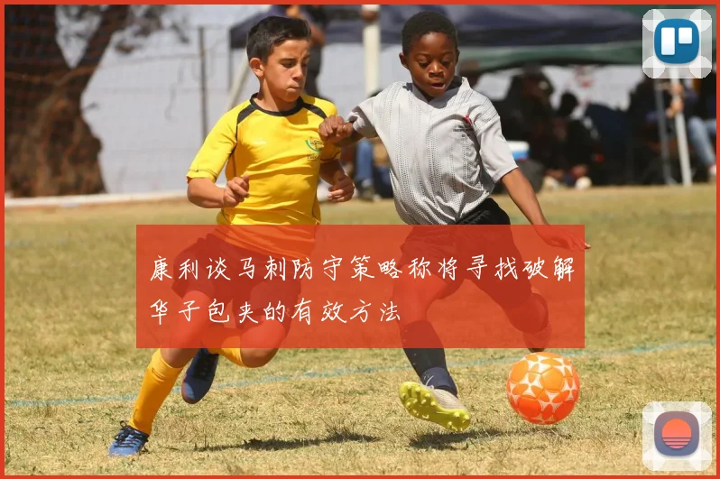 康利谈马刺防守策略称将寻找破解华子包夹的有效方法
