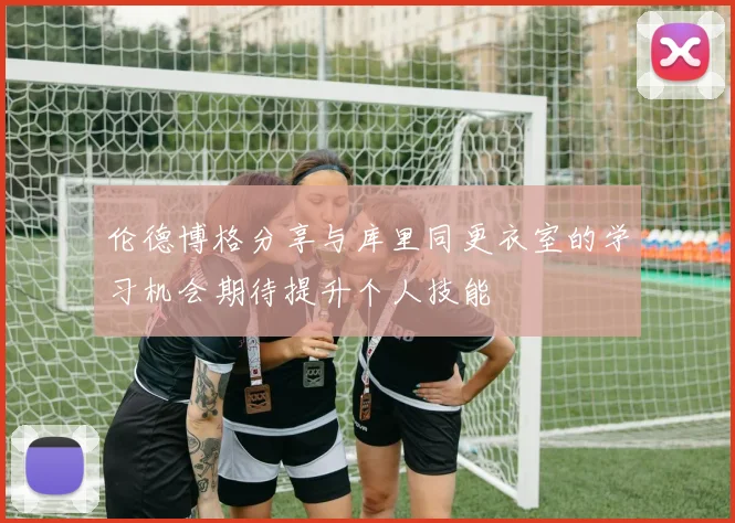 伦德博格分享与库里同更衣室的学习机会期待提升个人技能