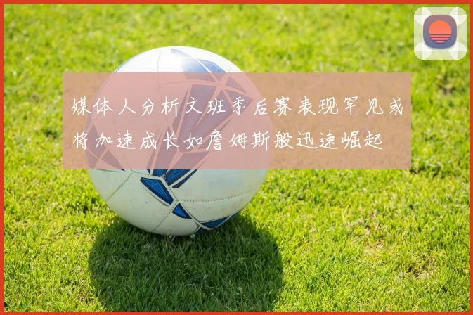 媒体人分析文班季后赛表现罕见或将加速成长如詹姆斯般迅速崛起