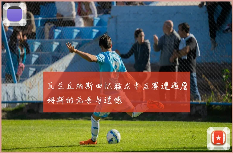 瓦兰丘纳斯回忆猛龙季后赛遭遇詹姆斯的无奈与遗憾