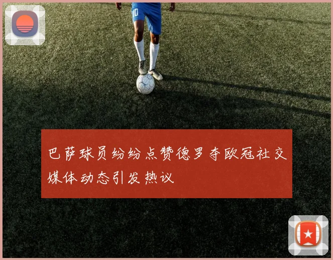 巴萨球员纷纷点赞德罗夺欧冠社交媒体动态引发热议